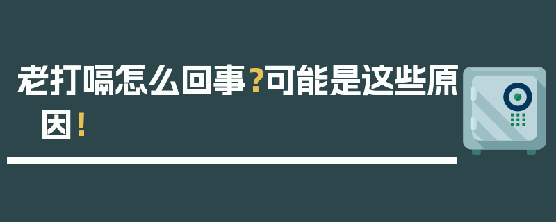 老打嗝怎么回事？可能是这些原因！